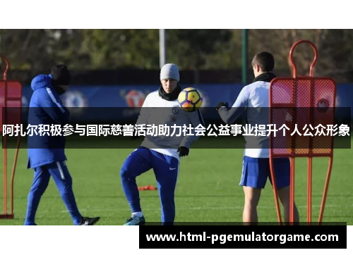 阿扎尔积极参与国际慈善活动助力社会公益事业提升个人公众形象