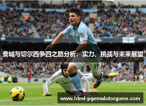 曼城与切尔西争四之路分析：实力、挑战与未来展望