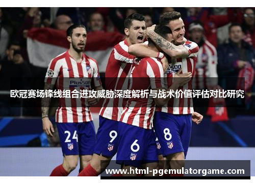 欧冠赛场锋线组合进攻威胁深度解析与战术价值评估对比研究