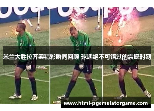米兰大胜拉齐奥精彩瞬间回顾 球迷绝不可错过的震撼时刻